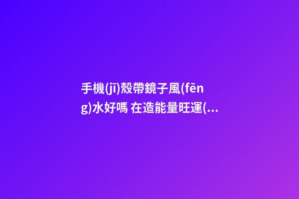手機(jī)殼帶鏡子風(fēng)水好嗎 在造能量旺運(yùn)勢